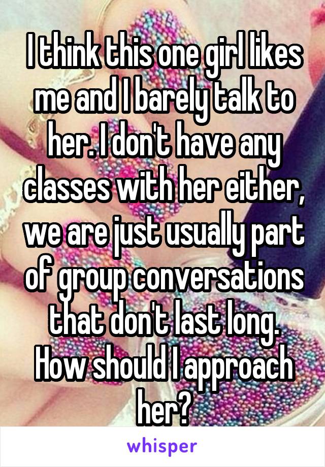 I think this one girl likes me and I barely talk to her. I don't have any classes with her either, we are just usually part of group conversations that don't last long.
How should I approach her?