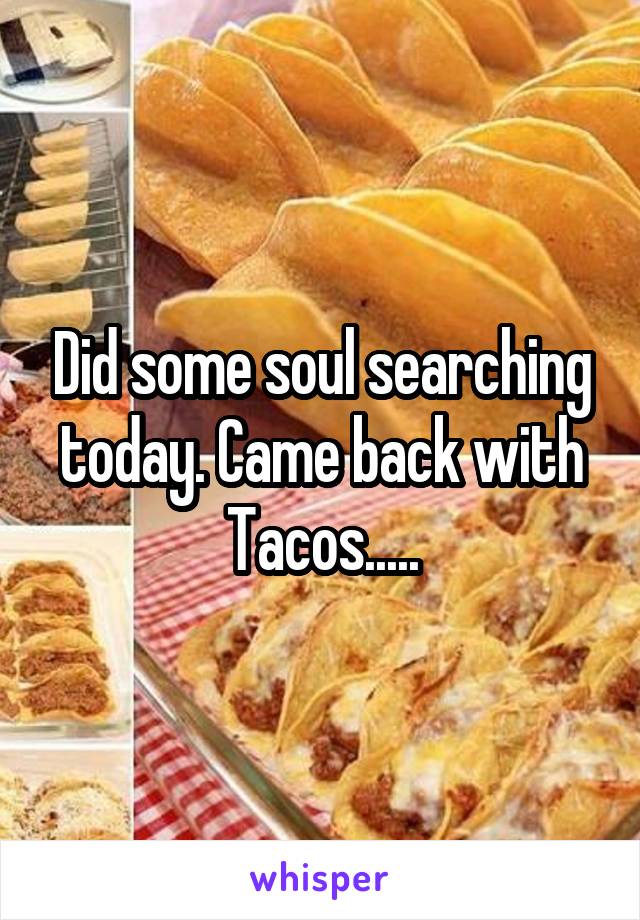 Did some soul searching today. Came back with Tacos.....