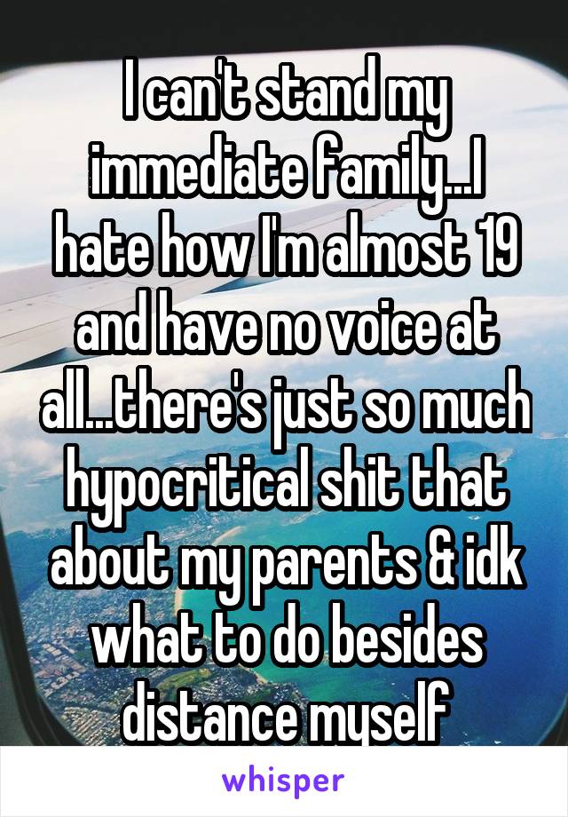 I can't stand my immediate family...I hate how I'm almost 19 and have no voice at all...there's just so much hypocritical shit that about my parents & idk what to do besides distance myself