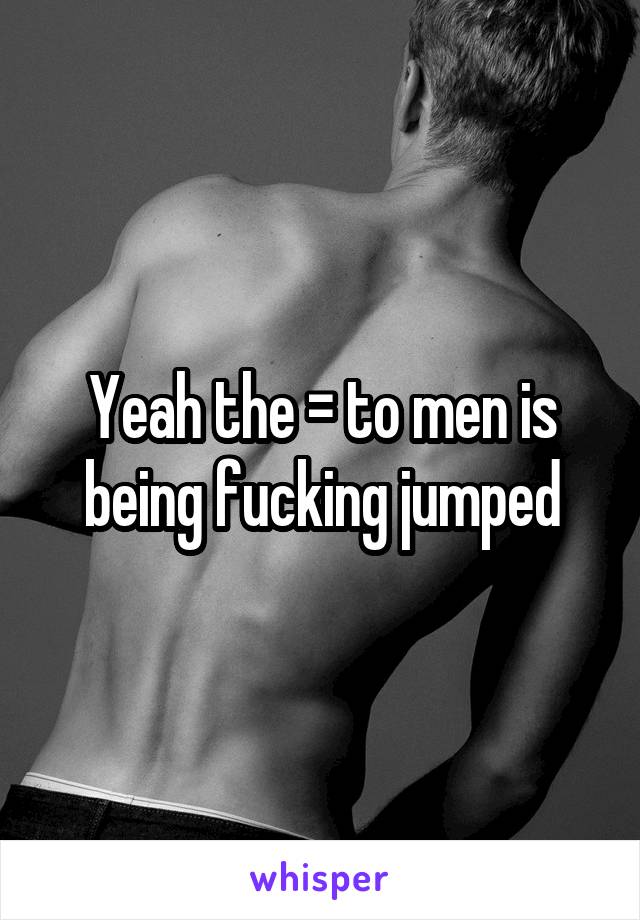 Yeah the = to men is being fucking jumped