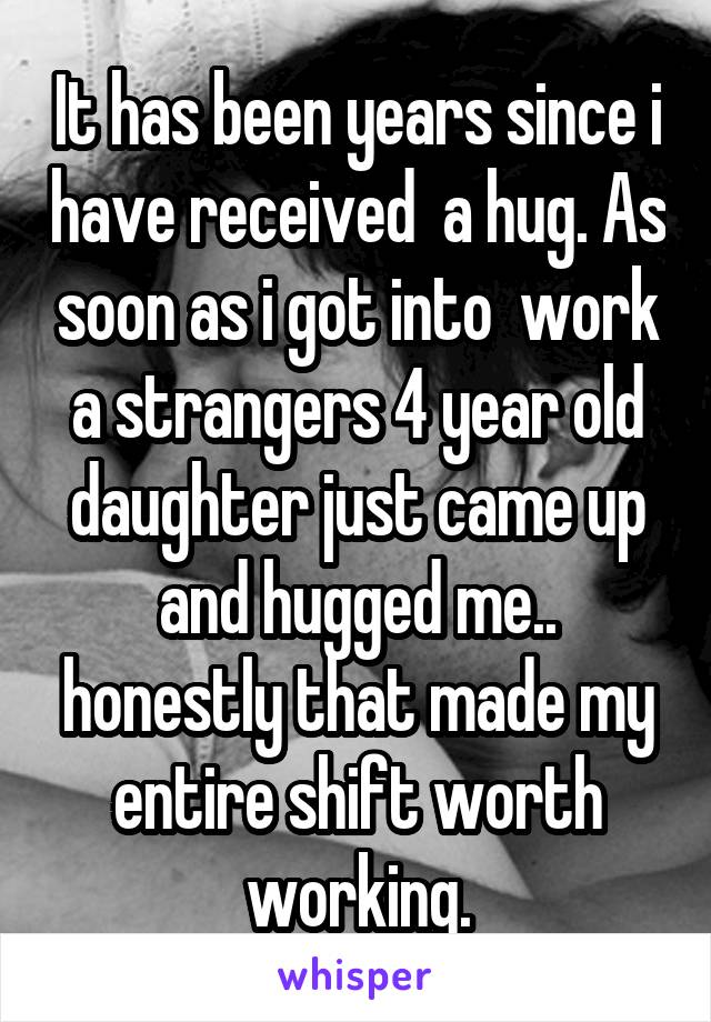 It has been years since i have received  a hug. As soon as i got into  work a strangers 4 year old daughter just came up and hugged me.. honestly that made my entire shift worth working.