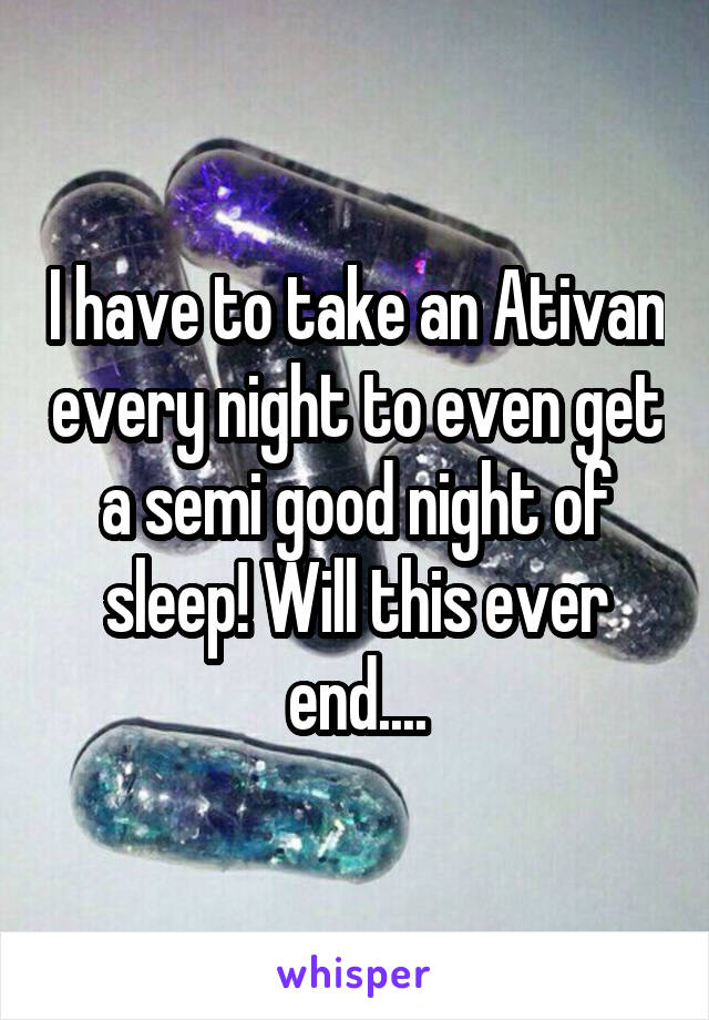 I have to take an Ativan every night to even get a semi good night of sleep! Will this ever end....