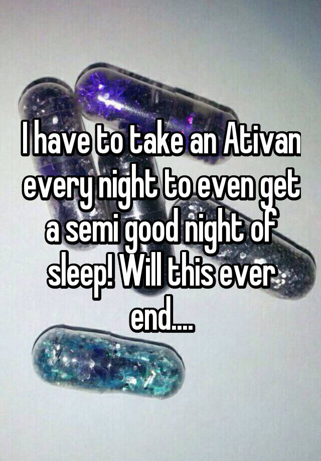 I have to take an Ativan every night to even get a semi good night of sleep! Will this ever end....