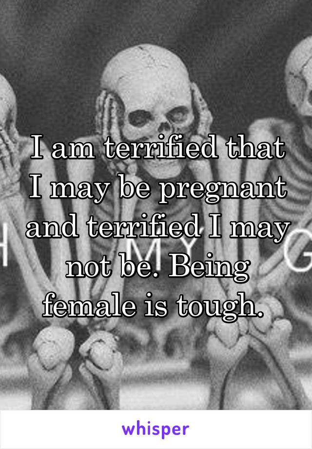 I am terrified that I may be pregnant and terrified I may not be. Being female is tough. 