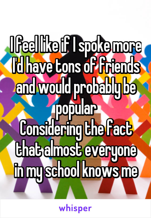 I feel like if I spoke more I'd have tons of friends and would probably be popular
Considering the fact that almost everyone in my school knows me