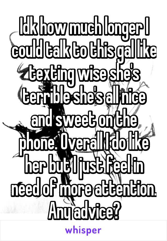 Idk how much longer I could talk to this gal like texting wise she's terrible she's all nice and sweet on the phone. Overall I do like her but I just feel in need of more attention. Any advice?