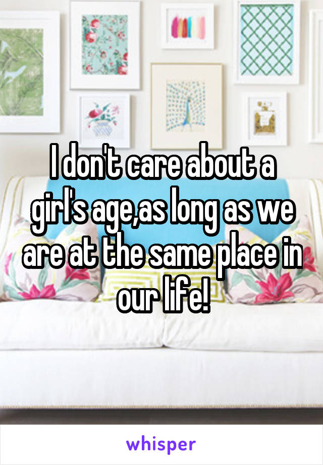 I don't care about a girl's age,as long as we are at the same place in our life!