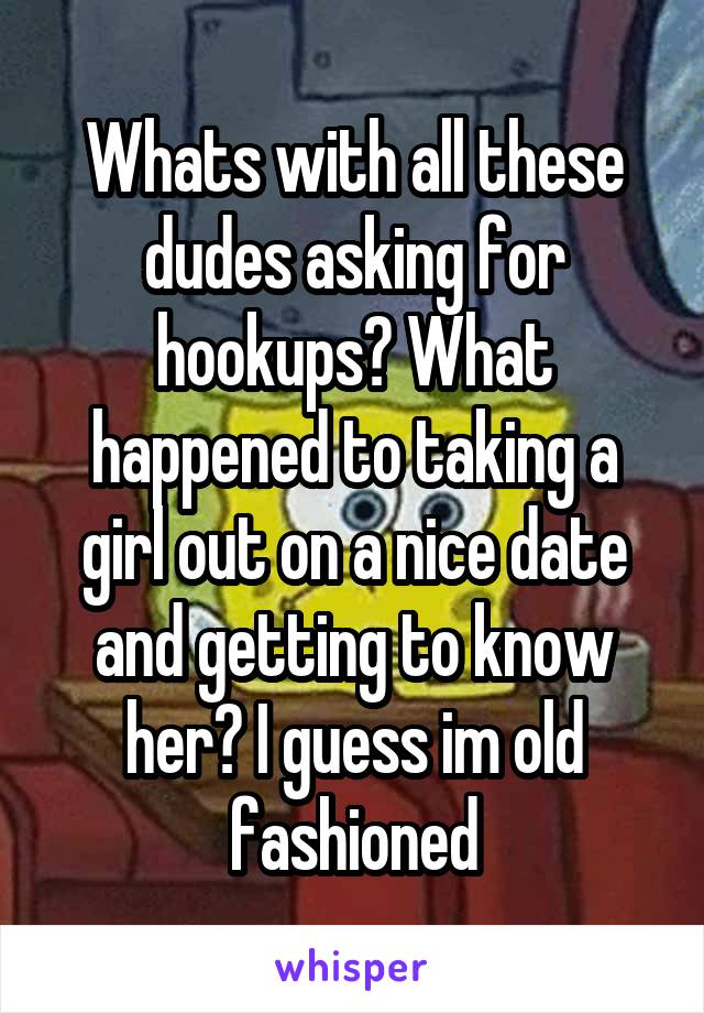 Whats with all these dudes asking for hookups? What happened to taking a girl out on a nice date and getting to know her? I guess im old fashioned