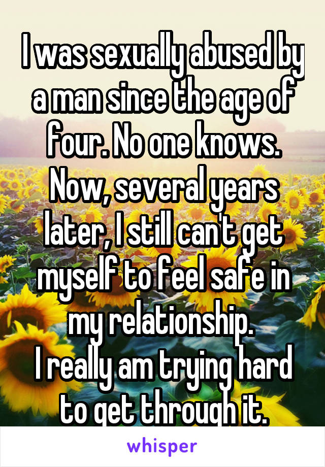 I was sexually abused by a man since the age of four. No one knows. Now, several years later, I still can't get myself to feel safe in my relationship. 
I really am trying hard to get through it.