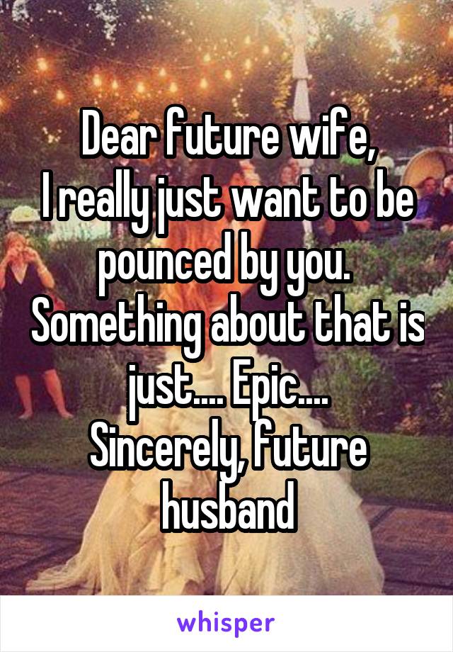 Dear future wife,
I really just want to be pounced by you.  Something about that is just.... Epic....
Sincerely, future husband