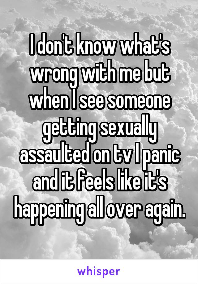 I don't know what's wrong with me but when I see someone getting sexually assaulted on tv I panic and it feels like it's happening all over again. 