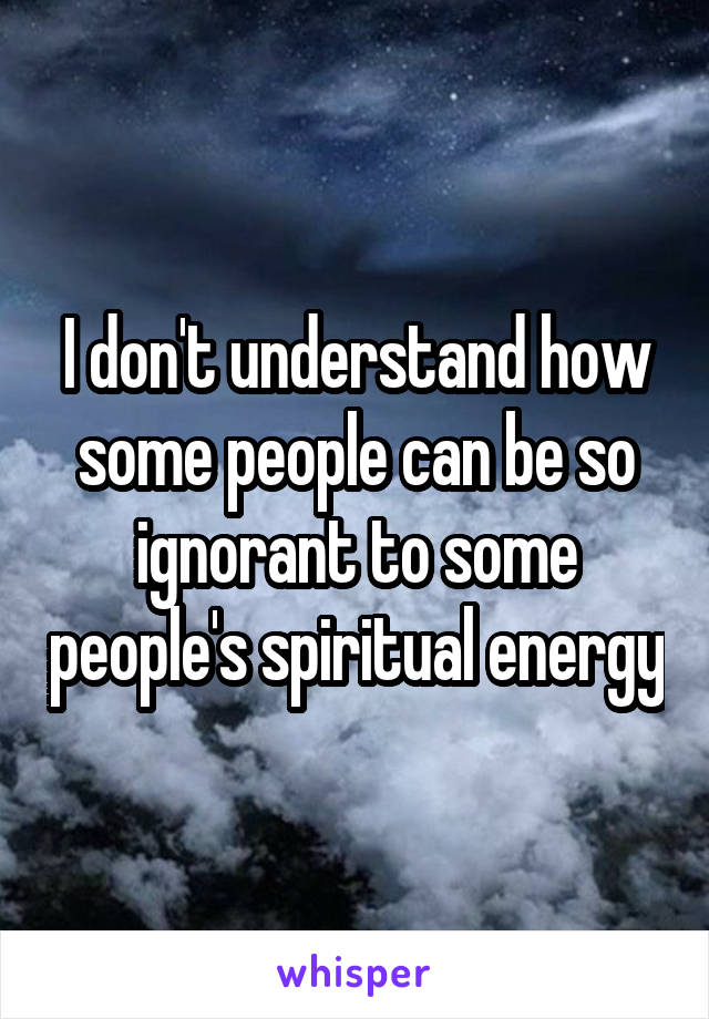 I don't understand how some people can be so ignorant to some people's spiritual energy