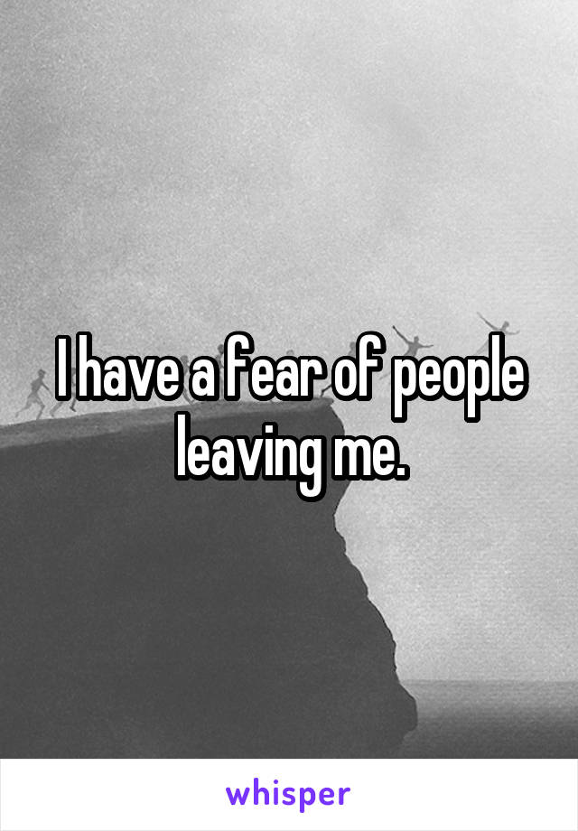 I have a fear of people leaving me.