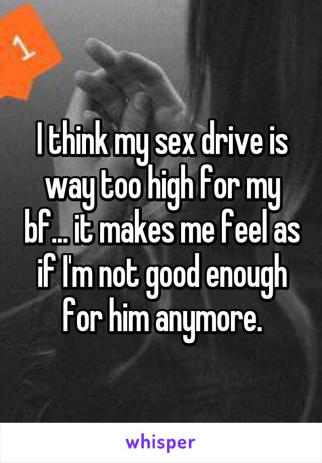 I think my sex drive is way too high for my bf... it makes me feel as if I'm not good enough for him anymore.