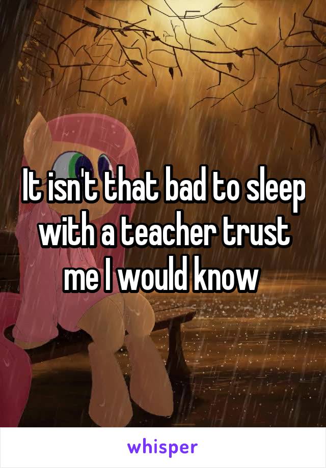 It isn't that bad to sleep with a teacher trust me I would know 