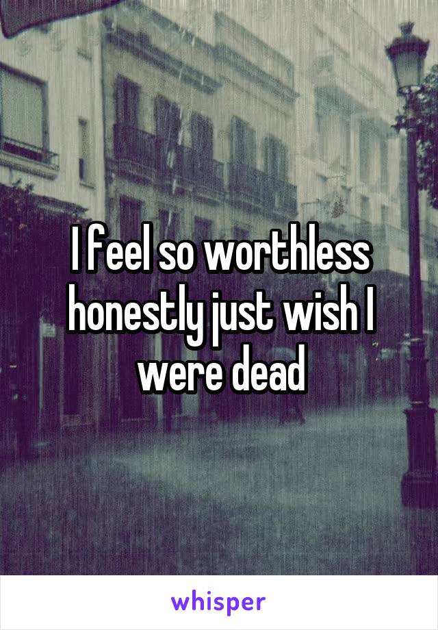 I feel so worthless honestly just wish I were dead