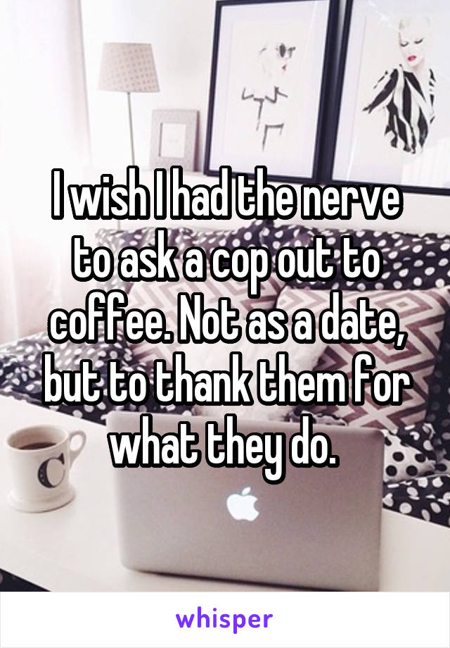 I wish I had the nerve to ask a cop out to coffee. Not as a date, but to thank them for what they do. 