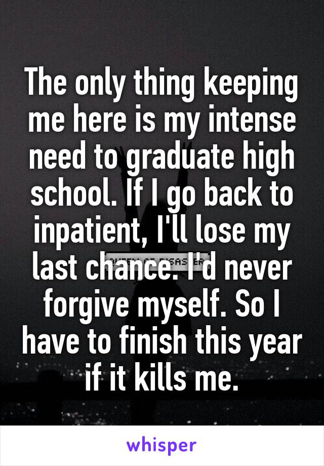 The only thing keeping me here is my intense need to graduate high school. If I go back to inpatient, I'll lose my last chance. I'd never forgive myself. So I have to finish this year if it kills me.