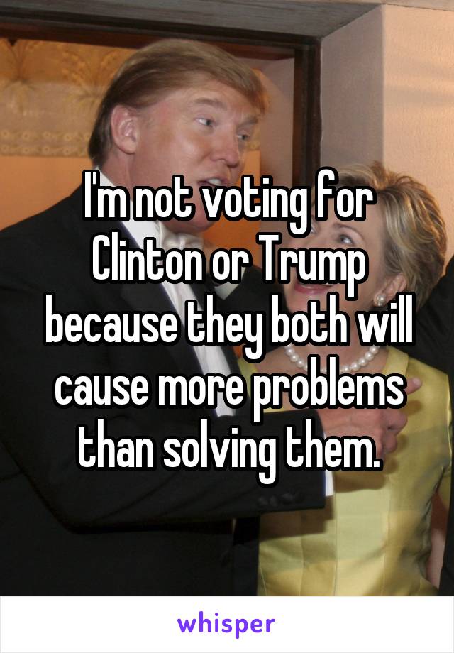I'm not voting for Clinton or Trump because they both will cause more problems than solving them.