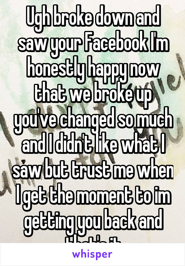 Ugh broke down and saw your Facebook I'm honestly happy now that we broke up you've changed so much and I didn't like what I saw but trust me when I get the moment to im getting you back and that's it