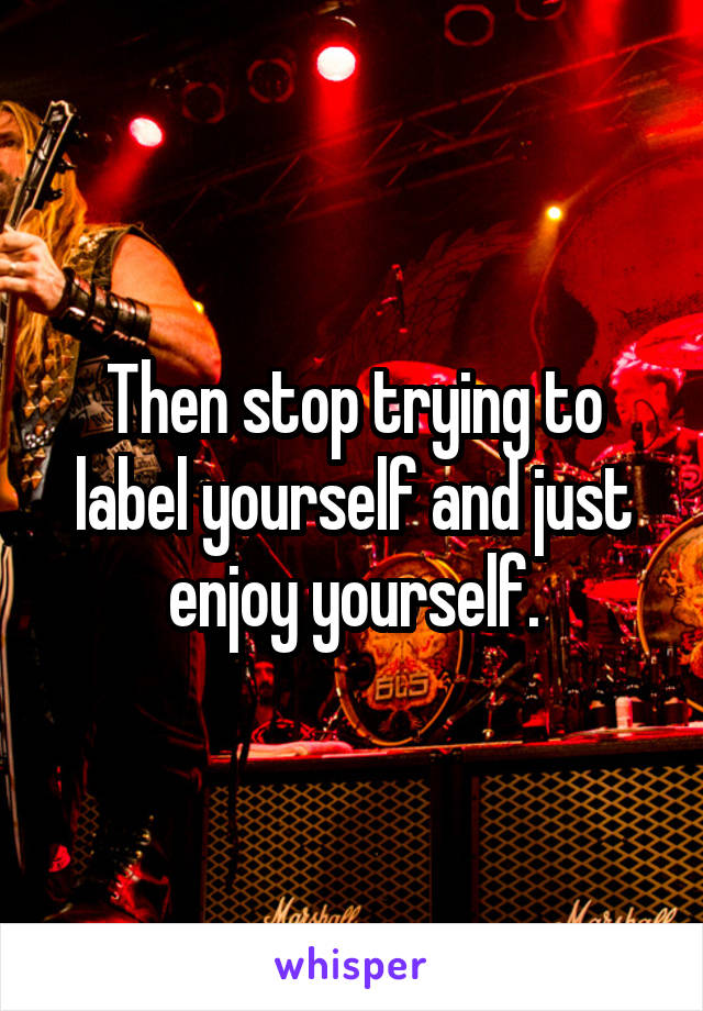 Then stop trying to label yourself and just enjoy yourself.