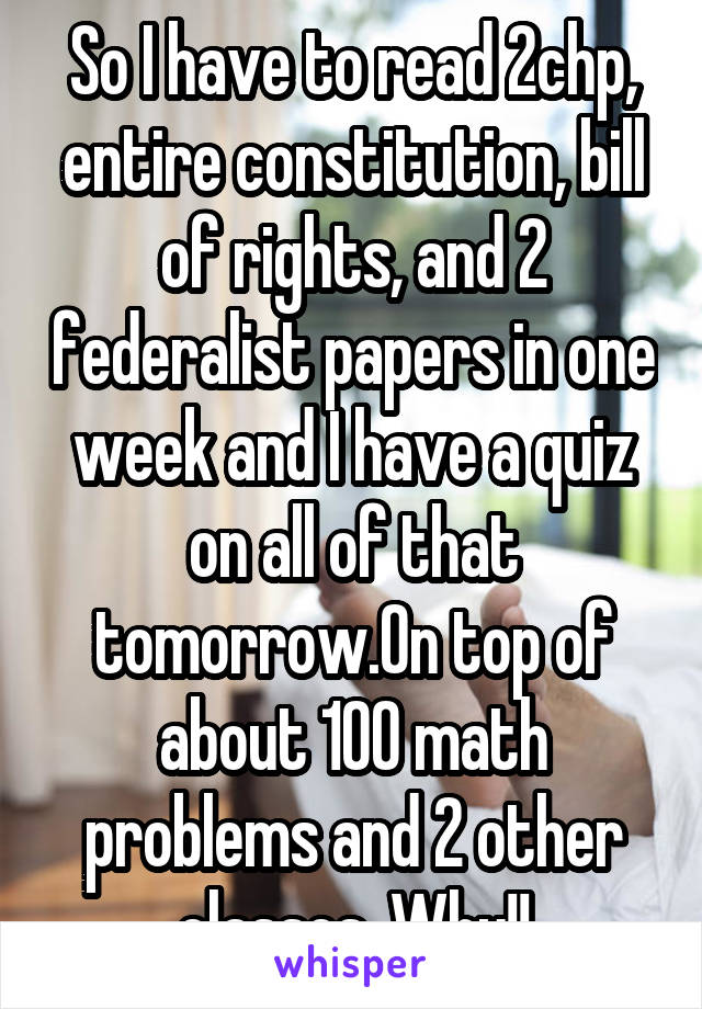 So I have to read 2chp, entire constitution, bill of rights, and 2 federalist papers in one week and I have a quiz on all of that tomorrow.On top of about 100 math problems and 2 other classes. Why!!