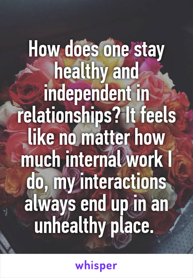 How does one stay healthy and independent in relationships? It feels like no matter how much internal work I do, my interactions always end up in an unhealthy place. 