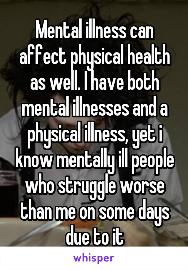 Mental illness can affect physical health as well. I have both mental illnesses and a physical illness, yet i know mentally ill people who struggle worse than me on some days due to it