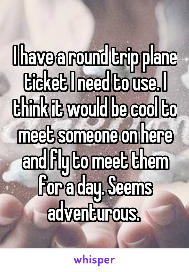 I have a round trip plane ticket I need to use. I think it would be cool to meet someone on here and fly to meet them for a day. Seems adventurous. 