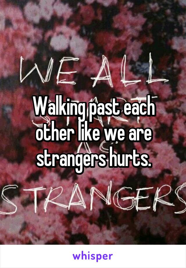 Walking past each other like we are strangers hurts.