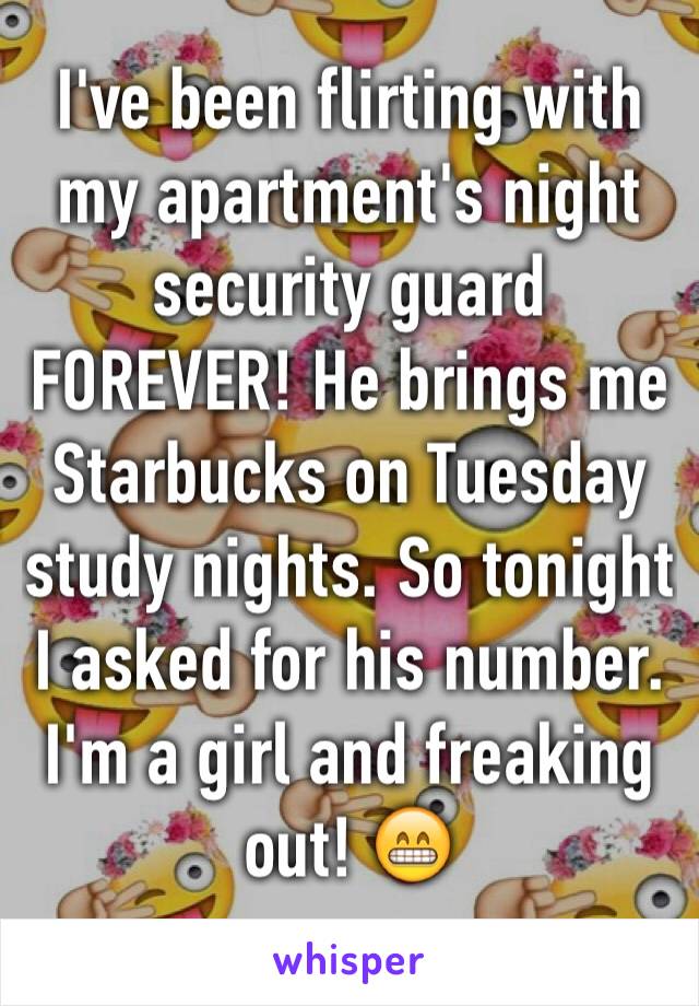 I've been flirting with my apartment's night security guard FOREVER! He brings me Starbucks on Tuesday study nights. So tonight I asked for his number. I'm a girl and freaking out! 😁
