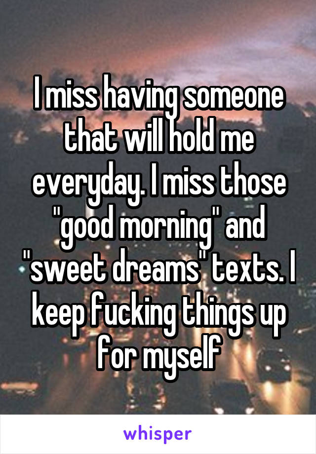 I miss having someone that will hold me everyday. I miss those "good morning" and "sweet dreams" texts. I keep fucking things up for myself