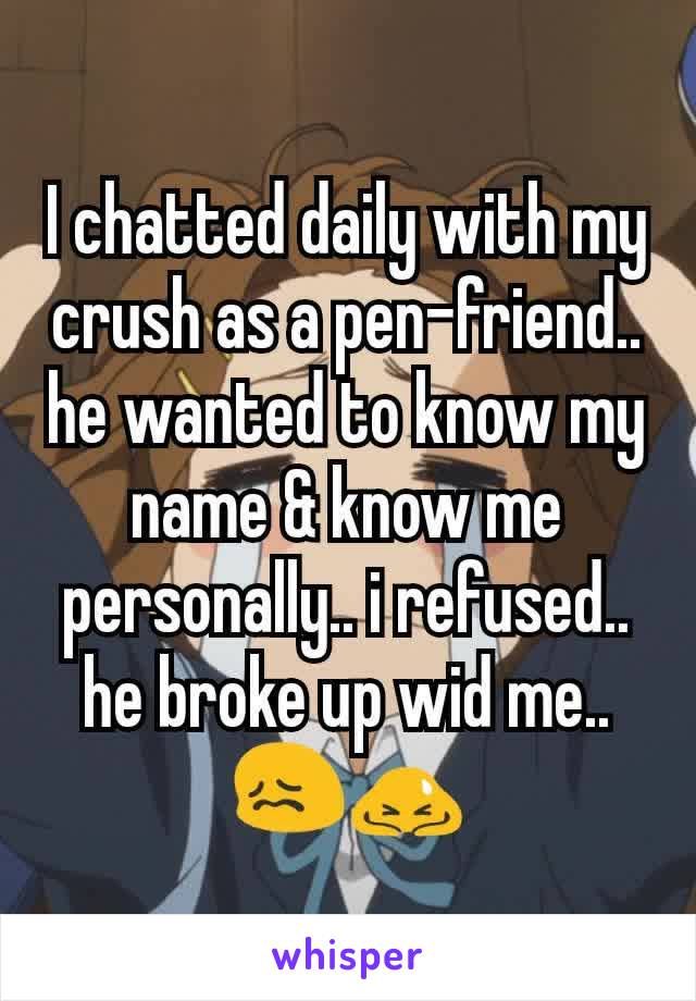 I chatted daily with my crush as a pen-friend.. he wanted to know my name & know me personally.. i refused.. he broke up wid me.. 😖🙇