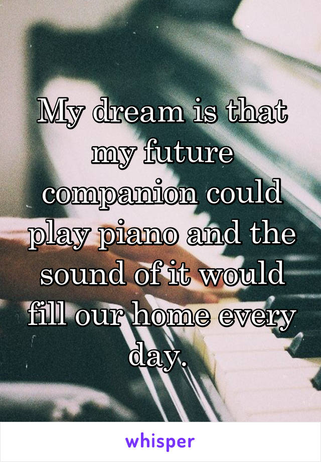 My dream is that my future companion could play piano and the sound of it would fill our home every day. 