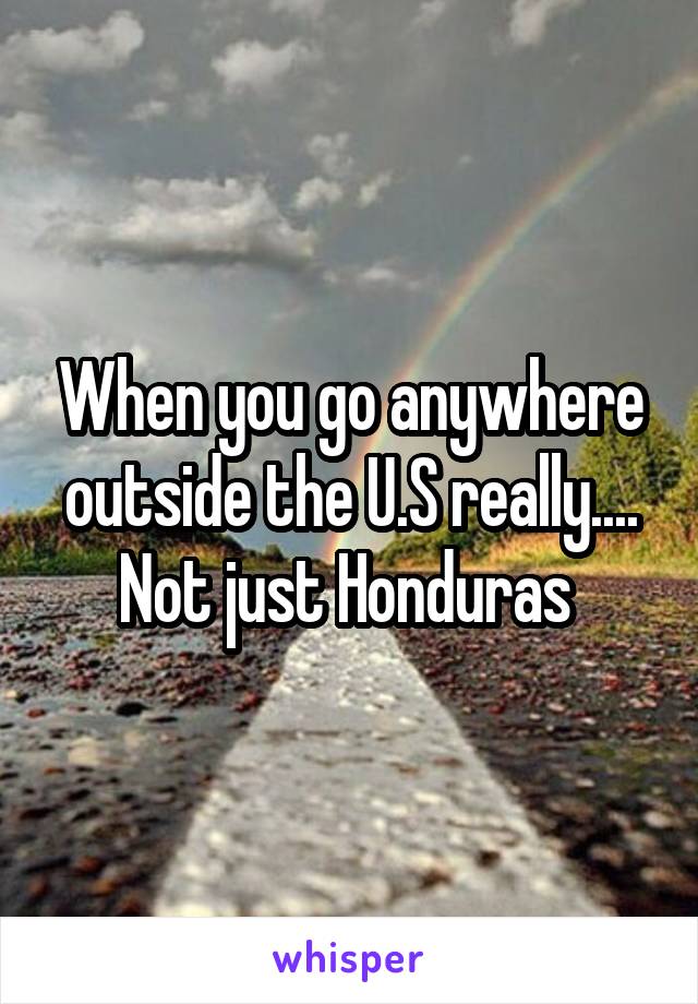 When you go anywhere outside the U.S really.... Not just Honduras 