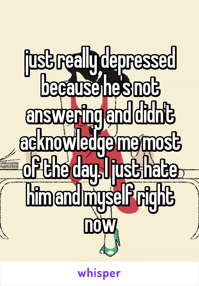 just really depressed because he's not answering and didn't acknowledge me most of the day. I just hate him and myself right now