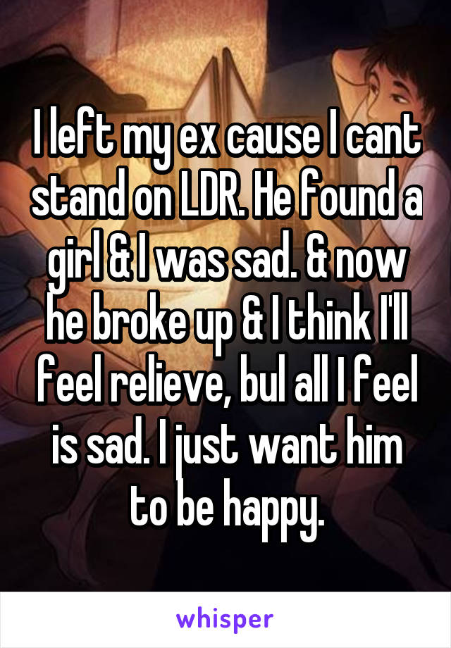 I left my ex cause I cant stand on LDR. He found a girl & I was sad. & now he broke up & I think I'll feel relieve, bul all I feel is sad. I just want him to be happy.