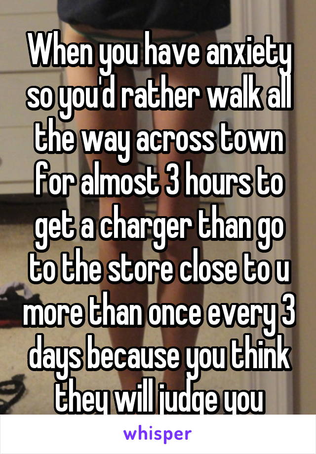 When you have anxiety so you'd rather walk all the way across town for almost 3 hours to get a charger than go to the store close to u more than once every 3 days because you think they will judge you