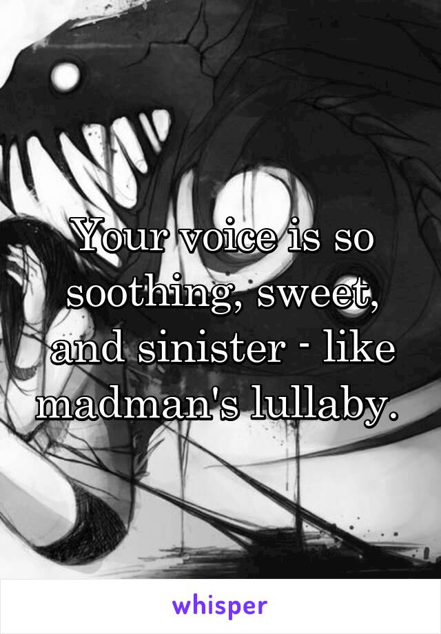 Your voice is so soothing, sweet, and sinister - like madman's lullaby. 