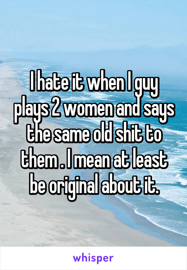 I hate it when I guy plays 2 women and says the same old shit to them . I mean at least be original about it.