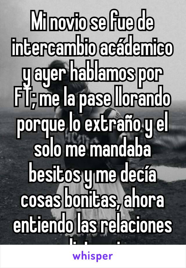 Mi novio se fue de intercambio acádemico y ayer hablamos por FT; me la pase llorando porque lo extraño y el solo me mandaba besitos y me decía cosas bonitas, ahora entiendo las relaciones a distancia.