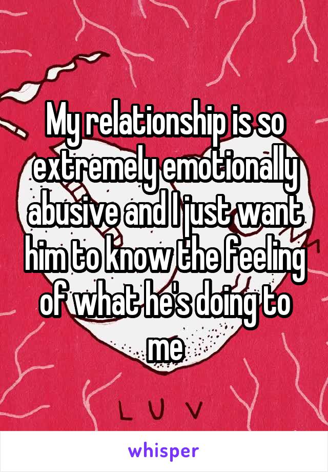 My relationship is so extremely emotionally abusive and I just want him to know the feeling of what he's doing to me