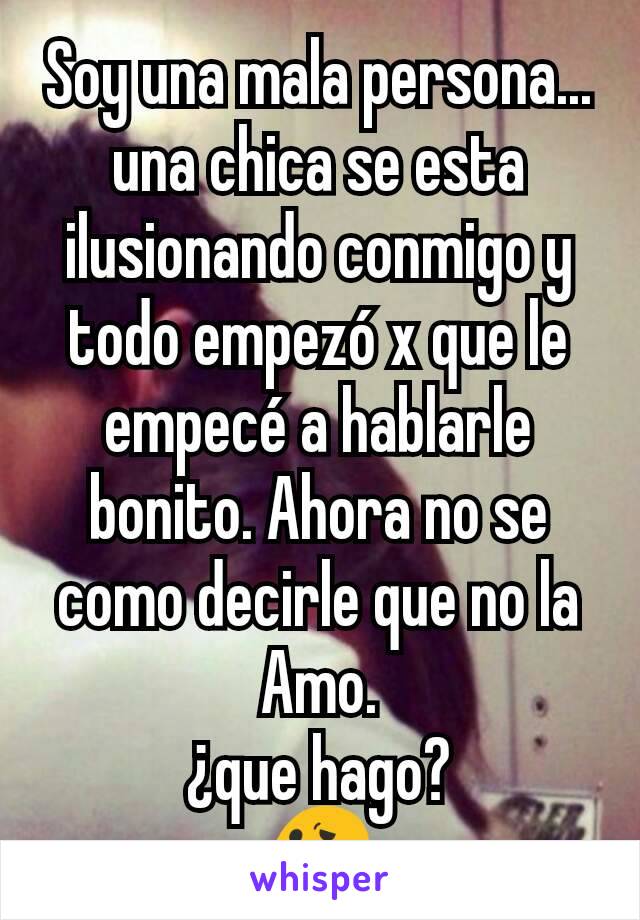 Soy una mala persona... una chica se esta ilusionando conmigo y todo empezó x que le empecé a hablarle bonito. Ahora no se como decirle que no la Amo.
¿que hago?
😕