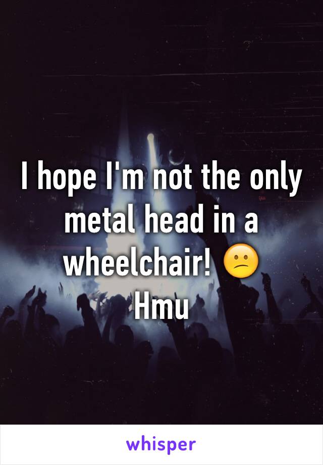 I hope I'm not the only metal head in a wheelchair! 😕 
Hmu