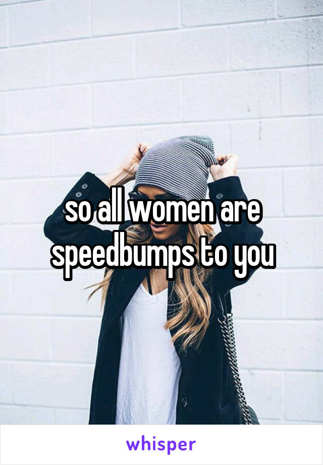 so all women are speedbumps to you