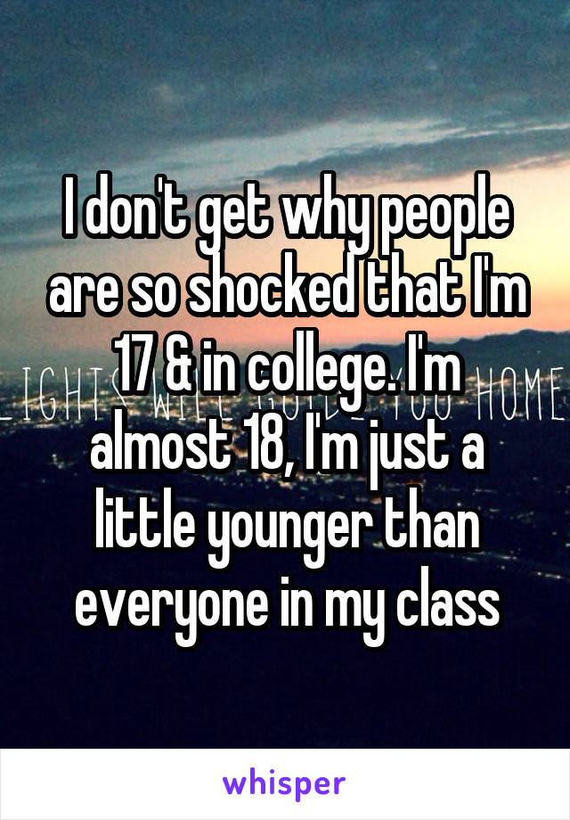 I don't get why people are so shocked that I'm 17 & in college. I'm almost 18, I'm just a little younger than everyone in my class