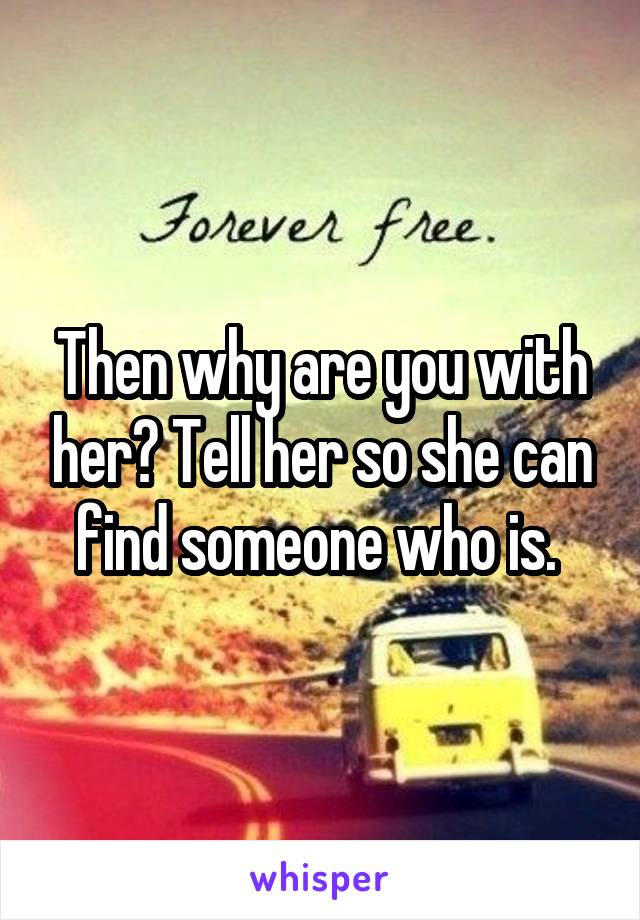 Then why are you with her? Tell her so she can find someone who is. 