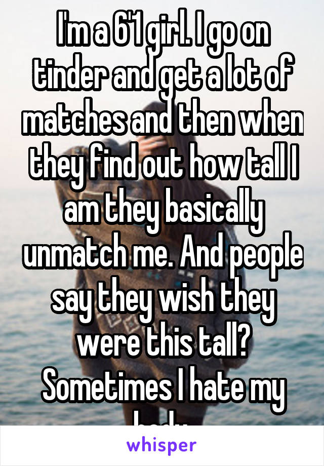 I'm a 6'1 girl. I go on tinder and get a lot of matches and then when they find out how tall I am they basically unmatch me. And people say they wish they were this tall? Sometimes I hate my body.