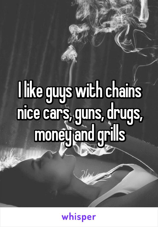 I like guys with chains nice cars, guns, drugs, money and grills