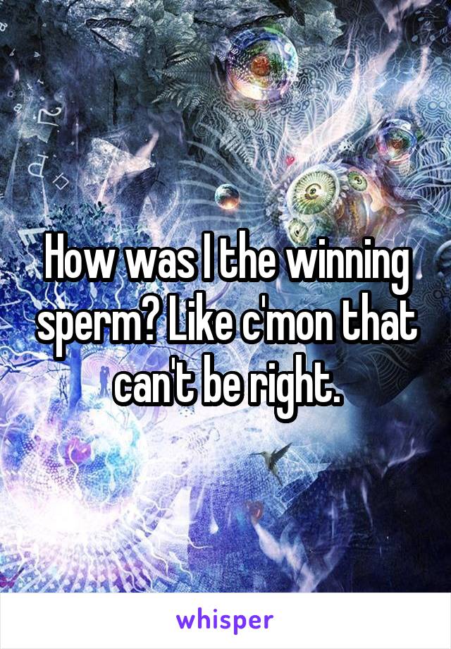 How was I the winning sperm? Like c'mon that can't be right.